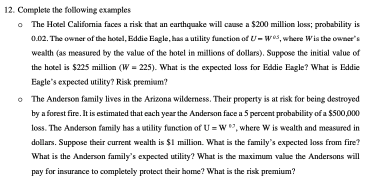 12. Complete the following examples
The Hotel California faces a risk that an earthquake will cause a $200 million loss; probability is
0.02. The owner of the hotel, Eddie Eagle, has a utility function of U= W05, where Wis the owner's
wealth (as measured by the value of the hotel in millions of dollars). Suppose the initial value of
the hotel is $225 million (W = 225). What is the expected loss for Eddie Eagle? What is Eddie
Eagle's expected utility? Risk premium?
o The Anderson family lives in the Arizona wilderness. Their property is at risk for being destroyed
by a forest fire. It is estimated that each year the Anderson face a 5 percent probability of a $500,000
loss. The Anderson family has a utility function of U = W 0.7, where W is wealth and measured in
dollars. Suppose their current wealth is $1 million. What is the family's expected loss from fire?
What is the Anderson family's expected utility? What is the maximum value the Andersons will
pay for insurance to completely protect their home? What is the risk premium?