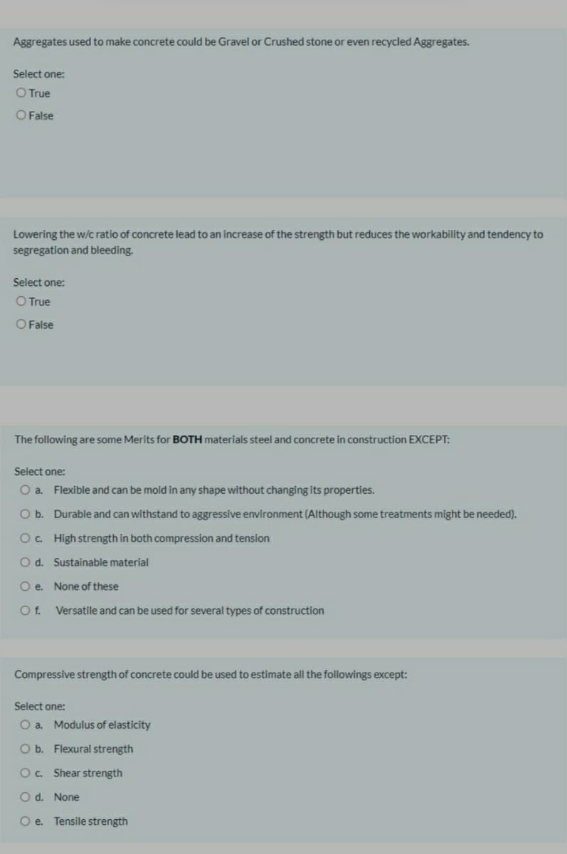 Aggregates used to make concrete could be Gravel or Crushed stone or even recycled Aggregates.
Select one:
O True
O False
Lowering the w/c ratio of concrete lead to an increase of the strength but reduces the workability and tendency to
segregation and bleeding.
Select one:
O True
O False
The following are some Merits for BOTH materials steel and concrete in construction EXCEPT:
Select one:
O a. Flexible and can be mold in any shape without changing its properties.
O b. Durable and can withstand to aggressive environment (Although some treatments might be needed).
O. High strength in both compression and tension
O d. Sustainable material
O e. None of these
Of.
Versatile and can be used for several types of construction
Compressive strength of concrete could be used to estimate all the followings except:
Select one:
O a. Modulus of elasticity
O b. Flexural strength
O. Shear strength
O d. None
O e. Tensile strength
