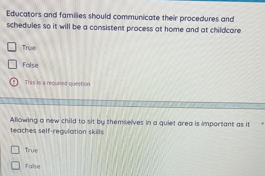 Educators and families should communicate their procedures and
schedules so it will be a consistent process at home and at childcare
True
False
This is a required question
Allowing a new child to sit by themselves in a quiet area is important as it
teaches self-regulation skills
True
False
*