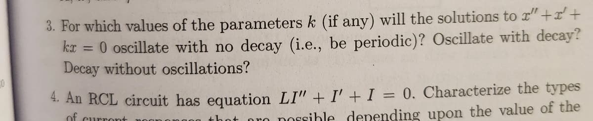 0
3. For which values of the parameters k (if any) will the solutions to " + x +
0 oscillate with no decay (i.e., be periodic)? Oscillate with decay?
Decay without oscillations?
kx
=
4. An RCL circuit has equation LI" + I' + I = 0. Characterize the types
of curront
not pro possible depending upon the value of the