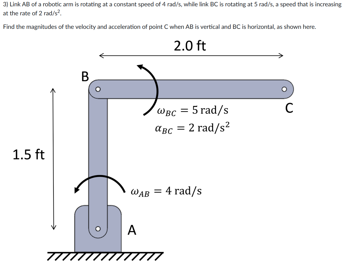 3) Link AB of a robotic arm is rotating at a constant speed of 4 rad/s, while link BC is rotating at 5 rad/s, a speed that is increasing
at the rate of 2 rad/s².
Find the magnitudes of the velocity and acceleration of point C when AB is vertical and BC is horizontal, as shown here.
2.0 ft
1.5 ft
B
WAB
A
WBC = 5 rad/s
αBC = 2 rad/s²
= 4 rad/s
C