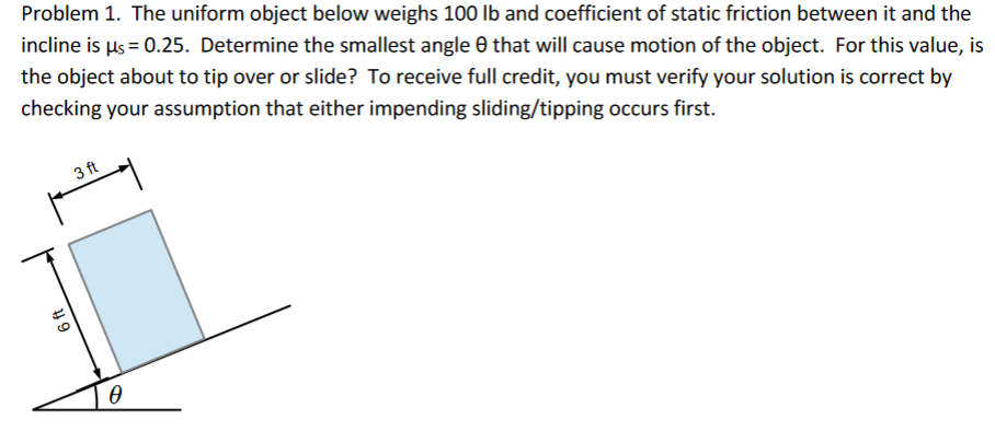 Problem 1. The uniform object below weighs 100 lb and coefficient of static friction between it and the
incline is µs = 0.25. Determine the smallest angle 0 that will cause motion of the object. For this value, is
the object about to tip over or slide? To receive full credit, you must verify your solution is correct by
checking your assumption that either impending sliding/tipping occurs first.
3 ft
