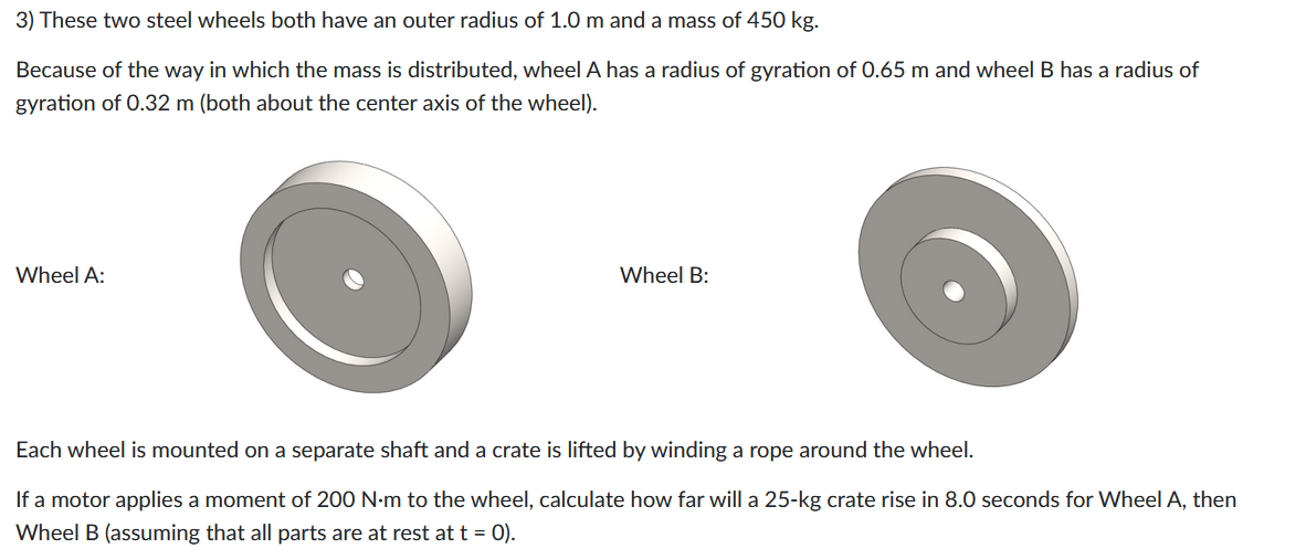 3) These two steel wheels both have an outer radius of 1.0 m and a mass of 450 kg.
Because of the way in which the mass is distributed, wheel A has a radius of gyration of 0.65 m and wheel B has a radius of
gyration of 0.32 m (both about the center axis of the wheel).
Wheel A:
Wheel B:
Each wheel is mounted on a separate shaft and a crate is lifted by winding a rope around the wheel.
If a motor applies a moment of 200 N·m to the wheel, calculate how far will a 25-kg crate rise in 8.0 seconds for Wheel A, then
Wheel B (assuming that all parts are at rest at t = 0).