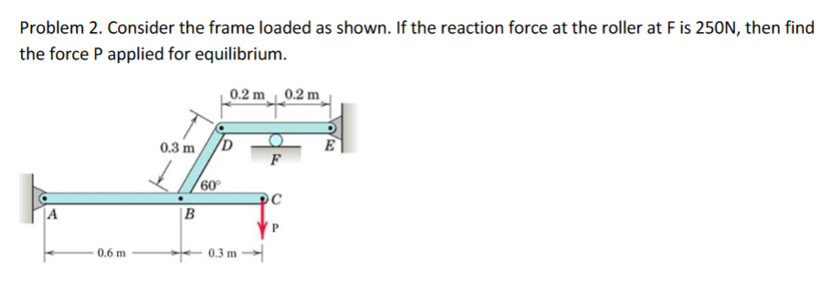 Problem 2. Consider the frame loaded as shown. If the reaction force at the roller at F is 250N, then find
the force P applied for equilibrium.
0.2 m 0.2 m
0.3 m
E
60°
|A
|B
0.6 m
0.3 m

