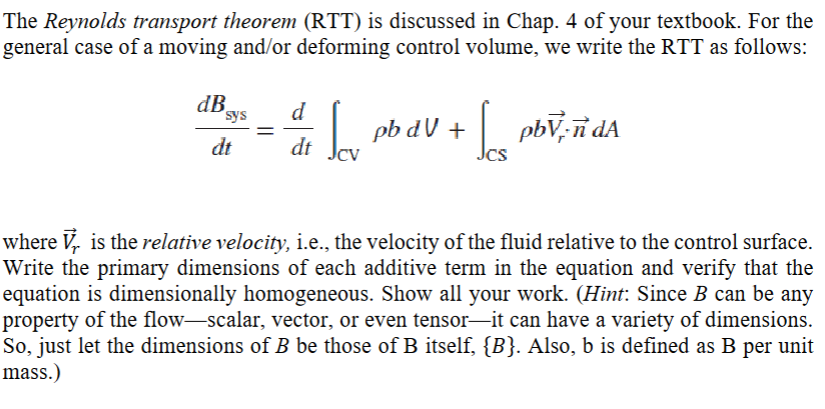 The Reynolds transport theorem (RTT) is discussed in Chap. 4 of your textbook. For the
general case of a moving and/or deforming control volume, we write the RTT as follows:
d
pb dV + pbV-ñ dA
dt
dt
dB sys
where Vr is the relative velocity, i.e., the velocity of the fluid relative to the control surface.
Write the primary dimensions of each additive term in the equation and verify that the
equation is dimensionally homogeneous. Show all your work. (Hint: Since B can be any
property of the flow-scalar, vector, or even tensor—it can have a variety of dimensions.
So, just let the dimensions of B be those of B itself, {B}. Also, b is defined as B per unit
mass.)