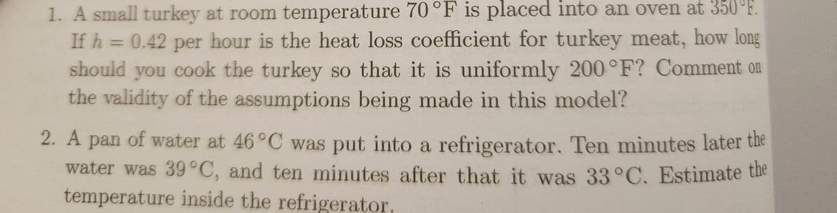 1. A small turkey at room temperature 70°F is placed into an oven at 350°F.
If h = 0.42 per hour is the heat loss coefficient for turkey meat, how long
should you cook the turkey so that it is uniformly 200°F? Comment on
the validity of the assumptions being made in this model?
2. A pan of water at 46°C was put into a refrigerator. Ten minutes later the
water was 39°C, and ten minutes after that it was 33°C. Estimate the
temperature inside the refrigerator.
