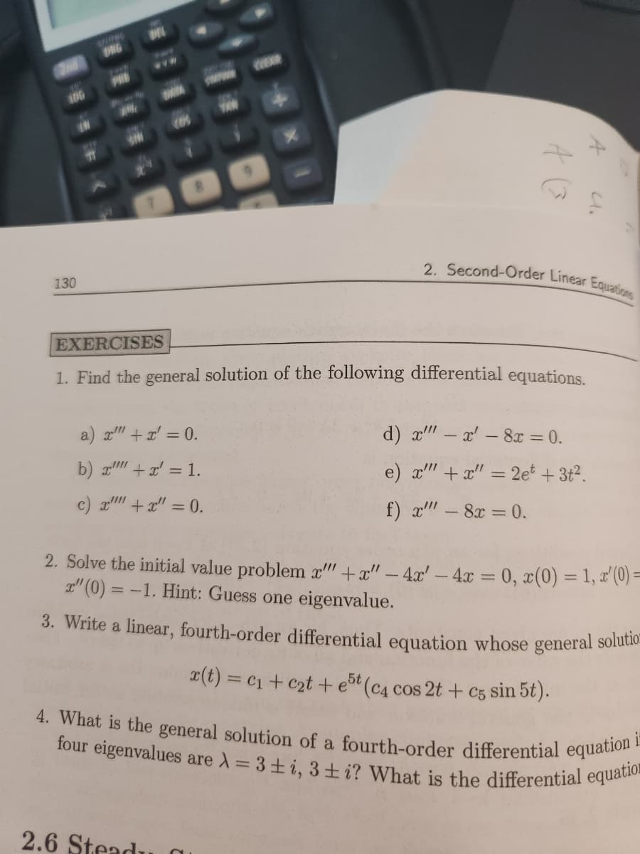 2nd
106
(N
130
T
DRG
N
DEL
(k
a) x²" + x = 0.
b) x + x = 1.
c) x + x = 0.
1401
TEN
EXERCISES
1. Find the general solution of the following differential equations.
2.6 Steadu
A
A (
a
2. Second-Order Linear Equations
4.
d) x"" - x' - 8x = 0.
e) x"" + x = 2e +3t².
f) x"" - 8x = 0.
-
2. Solve the initial value problem x"" +x" - 4x' - 4x = 0, x(0) = 1, x'(0)=
x" (0) = -1. Hint: Guess one eigenvalue.
3. Write a linear, fourth-order differential equation whose general solution
x(t) = C₁ + c₂t+e5t (c4 cos 2t + c5 sin 5t).
4. What is the general solution of a fourth-order differential equation i
four eigenvalues are λ = 3±i, 3i? What is the differential equatio