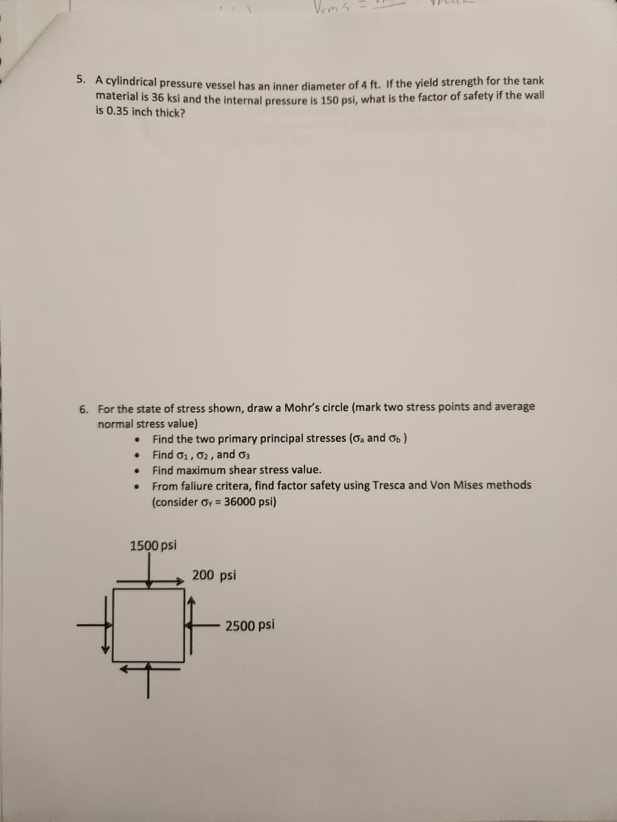 5. A cylindrical pressure vessel has an inner diameter of 4 ft. If the yield strength for the tank
material is 36 ksi and the internal pressure is 150 psi, what is the factor of safety if the wall
is 0.35 inch thick?
6. For the state of stress shown, draw a Mohr's circle (mark two stress points and average
normal stress value)
Find the two primary principal stresses (oa and Ob)
Find 01, 02, and 03
. Find maximum shear stress value.
Vrms.
From faliure critera, find factor safety using Tresca and Von Mises methods.
(consider Oy = 36000 psi)
1500 psi
200 psi
2500 psi