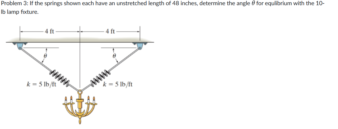 Problem 3: If the springs shown each have an unstretched length of 48 inches, determine the angle for equlibrium with the 10-
lb lamp fixture.
4 ft
www.
k = 5 lb/ft
4 ft
0
wwwww
k = 5 lb/ft