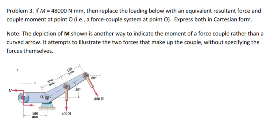 Problem 3. If M = 48000 N-mm, then replace the loading below with an equivalent resultant force and
couple moment at point O (i.e., a force-couple system at point O). Express both in Cartesian form.
Note: The depiction of M shown is another way to indicate the moment of a force couple rather than a
curved arrow. It attempts to illustrate the two forces that make up the couple, without specifying the
forces themselves.
150
mm
150
M
mm
60°
30°
320 N
160
400 N
mm
