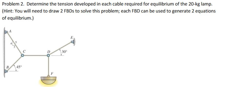 Problem 2. Determine the tension developed in each cable required for equilibrium of the 20-kg lamp.
(Hint: You will need to draw 2 FBDS to solve this problem; each FBD can be used to generate 2 equations
of equilibrium.)
A
E
| 30°
B
45°

