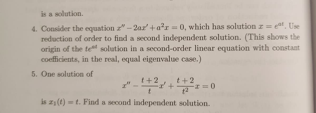 is a solution.
eat. Use
4. Consider the equation x" - 2ax' + a²x = 0, which has solution x =
reduction of order to find a second independent solution. (This shows the
origin of the teat solution in a second-order linear equation with constant
coefficients, in the real, equal eigenvalue case.)
5. One solution of
t+2
x"
t
is x₁ (t) = t. Find a second independent solution.
·x² +
t + 2
t²
- x = 0