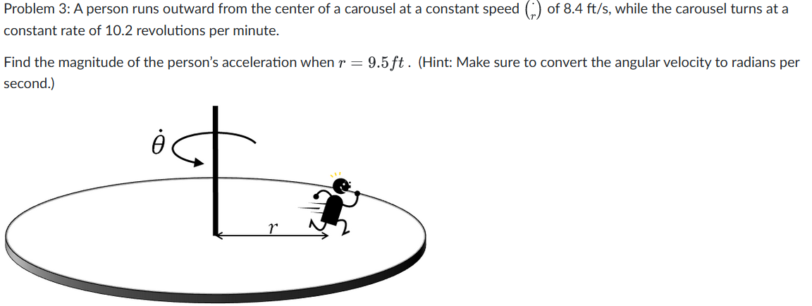 Problem 3: A person runs outward from the center of a carousel at a constant speed of 8.4 ft/s, while the carousel turns at a
constant rate of 10.2 revolutions per minute.
Find the magnitude of the person's acceleration when r = 9.5 ft. (Hint: Make sure to convert the angular velocity to radians per
second.)
À
r