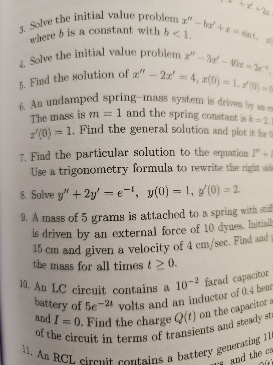 + x² + 2x
3. Solve the initial value problem x" -bx' +x=sint,
where b is a constant with b < 1.
4. Solve the initial value problem r"-3'-40x=2e-t,
5. Find the solution of x" - 2x' = 4, x(0) = 1,2(0)=0
6. An undamped spring-mass system is driven by an em
1 and the spring constant is k = 2.1
The mass is m =
'(0) = 1. Find the general solution and plot it for 0
7. Find the particular solution to the equation I" +I
Use a trigonometry formula to rewrite the right side
8. Solve y" + 2y' = e-t, y(0) = 1, y'(0) = 2.
9. A mass of 5 grams is attached to a spring with stiff
is driven by an external force of 10 dynes. Initially
15 cm and given a velocity of 4 cm/sec. Find and
the mass for all times t≥ 0.
10. An LC circuit contains a 10-2 farad capacitor
battery of 5e-2t volts and an inductor of 0.4 henr
and I = 0. Find the charge Q(t) on the capacitor a
of the circuit in terms of transients and steady sta
11. An RCL circuit contains a battery generating 110
and the ca
0(+)
"T/G.