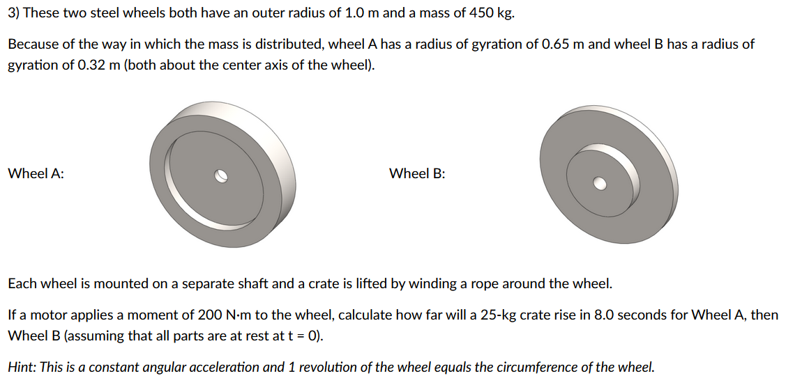 3) These two steel wheels both have an outer radius of 1.0 m and a mass of 450 kg.
Because of the way in which the mass is distributed, wheel A has a radius of gyration of 0.65 m and wheel B has a radius of
gyration of 0.32 m (both about the center axis of the wheel).
Wheel A:
Wheel B:
Each wheel is mounted on a separate shaft and a crate is lifted by winding a rope around the wheel.
If a motor applies a moment of 200 N·m to the wheel, calculate how far will a 25-kg crate rise in 8.0 seconds for Wheel A, then
Wheel B (assuming that all parts are at rest at t = 0).
Hint: This is a constant angular acceleration and 1 revolution of the wheel equals the circumference of the wheel.