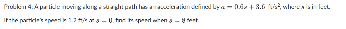 Problem 4: A particle moving along a straight path has an acceleration defined by a = 0.6s + 3.6 ft/s², where s is in feet.
If the particle's speed is 1.2 ft/s at s = 0, find its speed when s = 8 feet.