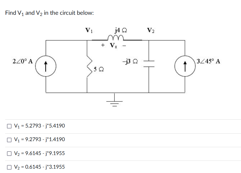Find V₁ and V₂ in the circuit below:
220° A
↑
V₁ = 5.2793 - j*5.4190
V₁ = 9.2793 - j*1.4190
V₂ = 9.6145 - j*9.1955
V₂ = 0.6145 - j*3.1955
V1
j4 Q
+ Vx -
5Q
-j3 Q
V₂
↑
3/45° A