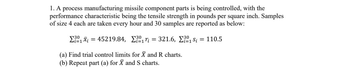 1. A process manufacturing missile component parts is being controlled, with the
performance characteristic being the tensile strength in pounds per square inch. Samples
of size 4 each are taken every hour and 30 samples are reported as below:
₁45219.84,
r = 321.6,
₁S₁ = 110.5
(a) Find trial control limits for X and R charts.
(b) Repeat part (a) for X and S charts.