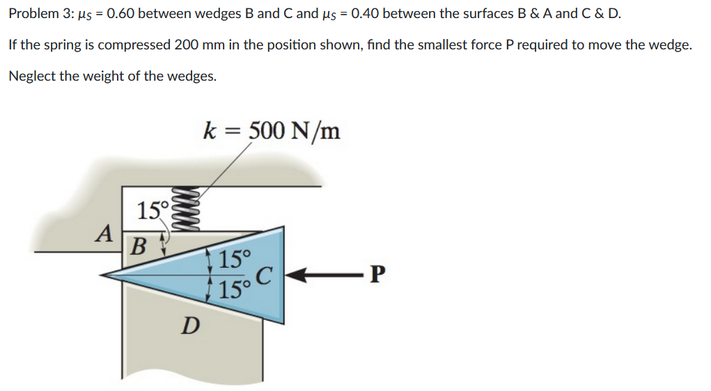 Problem 3: µs = 0.60 between wedges B and C and us = 0.40 between the surfaces B & A and C & D.
If the spring is compressed 200 mm in the position shown, find the smallest force P required to move the wedge.
Neglect the weight of the wedges.
A
15°
B
D
k = 500 N/m
15°
15° C
P