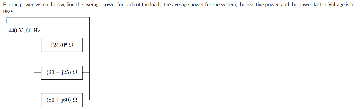 For the power system below, find the average power for each of the loads, the average power for the system, the reactive power, and the power factor. Voltage is in
RMS.
+
440 V, 60 Hz
124/0° Ω
(20 – j25) Ω
(80 + j60) Ω