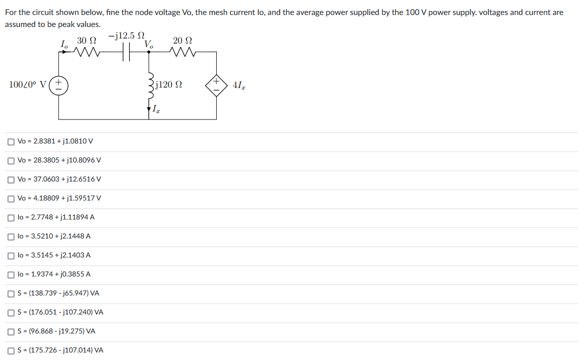 For the circuit shown below, fine the node voltage Vo, the mesh current lo, and the average power supplied by the 100 V power supply. voltages and current are
assumed to be peak values.
30 Ω
100/0° V
Vo = 2.8381 + j1.0810 V
Vo = 28.3805 +j10.8096 V
Vo = 37.0603 + j12.6516 V
Vo = 4.18809 +j1.59517 V
lo = 2.7748 +j1.11894 A
lo = 3.5210 + j2.1448 A
lo = 3.5145 + j2.1403 A
lo = 1.9374 + j0.3855 A
| S = (138.739 - j65.947) VA
S = (176.051 -j107.240) VA
S = (96.868-j19.275) VA
S = (175.726-j107.014) VA
-j12.5 Ω
Vo
20 Ω
m
j120 Ω
IT
41T