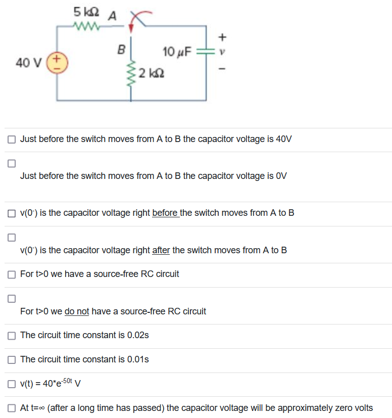 40 V +
5 ΚΩ
AX
B
• 2 ΚΩ
10 μF
Just before the switch moves from A to B the capacitor voltage is 40V
Just before the switch moves from A to B the capacitor voltage is OV
+ 1
v(0-) is the capacitor voltage right before the switch moves from A to B
For t>0 we have a source-free RC circuit
V
v(0) is the capacitor voltage right after the switch moves from A to B
For t>0 we do not have a source-free RC circuit
The circuit time constant is 0.02s
The circuit time constant is 0.01s
v(t)=40*e-50t V
At t=∞ (after a long time has passed) the capacitor voltage will be approximately zero volts