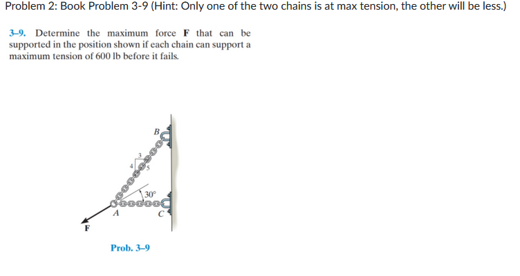 Problem 2: Book Problem 3-9 (Hint: Only one of the two chains is at max tension, the other will be less.)
3-9. Determine the maximum force F that can be
supported in the position shown if each chain can support a
maximum tension of 600 lb before it fails.
30°
SERDISC
A
Prob. 3-9
C