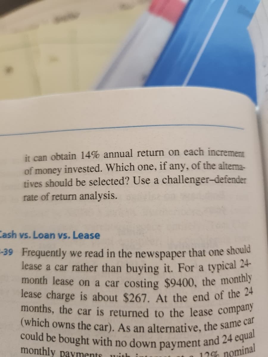 it can obtain 14% annual return on each increment
of money invested. Which one, if any, of the alterna-
tives should be selected? Use a challenger-defender
rate of return analysis.
Cash vs. Loan vs. Lease
-39 Frequently we read in the newspaper that one should
lease a car rather than buying it. For a typical 24-
month lease on a car costing $9400, the monthly
lease charge is about $267. At the end of the 24
months, the car is returned to the lease company
(which owns the car). As an alternative, the same car
could be bought with no down payment and 24 equal
monthly payments
17% nominal
with