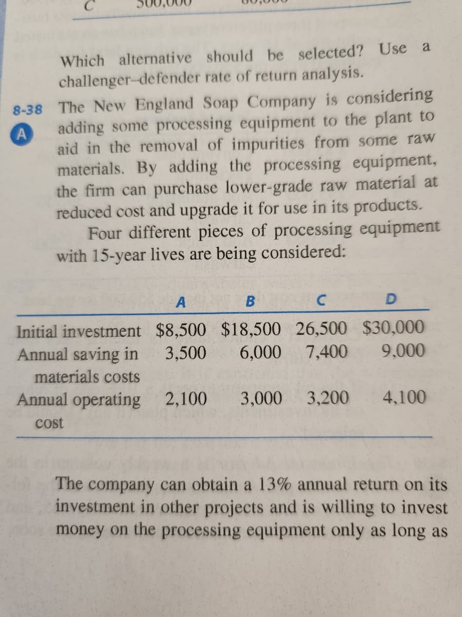 8-38
A
Which alternative should be selected? Use a
challenger-defender rate of return analysis.
The New England Soap Company is considering
adding some processing equipment to the plant to
aid in the removal of impurities from some raw
materials. By adding the processing equipment,
the firm can purchase lower-grade raw material at
reduced cost and upgrade it for use in its products.
Four different pieces of processing equipment
with 15-year lives are being considered:
A
B
C
D
Initial investment $8,500 $18,500 26,500 $30,000
Annual saving in 3,500 6,000 7,400 9,000
materials costs
Annual operating 2,100 3,000 3,200 4,100
cost
The company can obtain a 13% annual return on its
investment in other projects and is willing to invest
money on the processing equipment only as long as