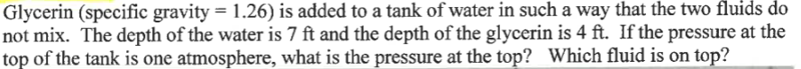 Glycerin (specific gravity = 1.26) is added to a tank of water in such a way that the two fluids do
not mix. The depth of the water is 7 ft and the depth of the glycerin is 4 ft. If the pressure at the
top of the tank is one atmosphere, what is the pressure at the top? Which fluid is on top?