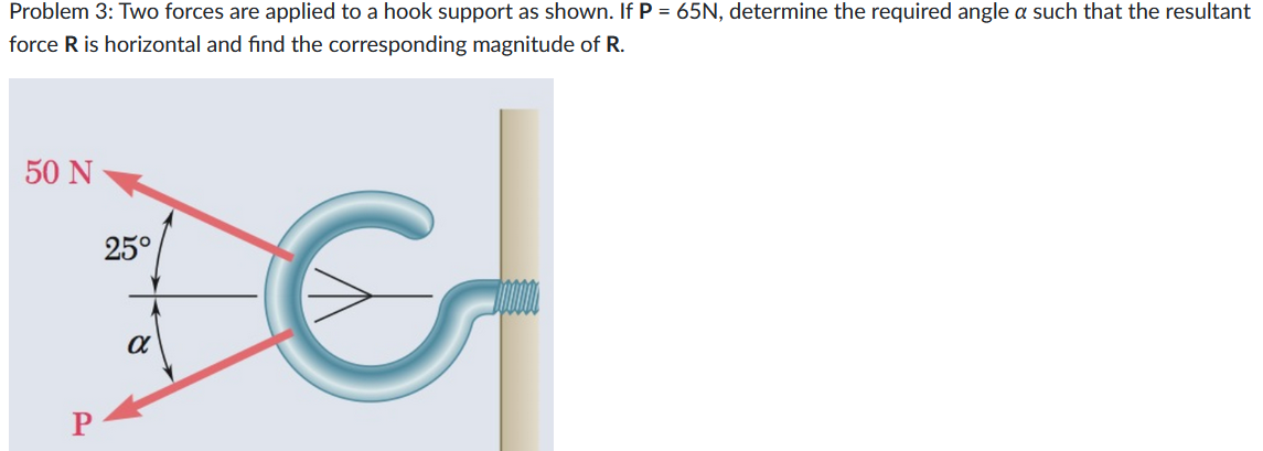 Problem 3: Two forces are applied to a hook support as shown. If P = 65N, determine the required angle a such that the resultant
force R is horizontal and find the corresponding magnitude of R.
50 N
P
25°
α