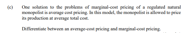 One solution to the problems of marginal-cost pricing of a regulated natural
monopolist is average cost pricing. In this model, the monopolist is allowed to price
its production at average total cost.
(c)
Differentiate between an average-cost pricing and marginal-cost pricing.
