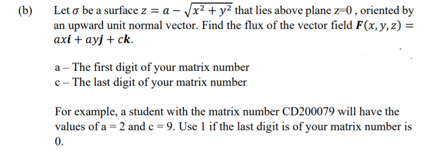 Let o be a surface z = a – Vx2 + y² that lies above plane z=0 , oriented by
an upward unit normal vector. Find the flux of the vector field F(x,y,z) =
ахі + аyj + ck.
(b)
a – The first digit of your matrix number
c - The last digit of your matrix number
For example, a student with the matrix number CD200079 will have the
values of a = 2 and c = 9. Use 1 if the last digit is of your matrix number is
0.
