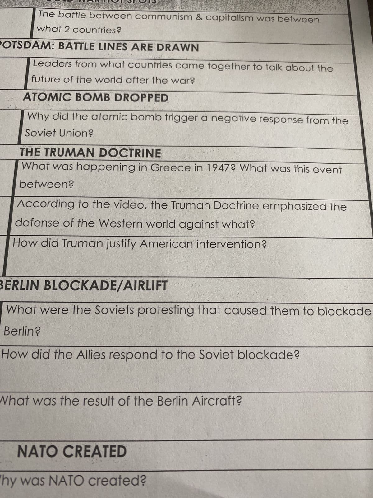 The battle between communism & capitalism was between
what 2 countries?
POTSDAM: BATTLE LINES ARE DRAWN
Leaders from what countries came together to talk about the
future of the world after the war?
ATOMIC BOMB DROPPED
Why did the atomic bomb trigger a negative response from the
Soviet Union?
THE TRUMAN DOCTRINE
What was happening in Greece in 1947? What was this event
between?
According to the video, the Truman Doctrine emphasized the
defense of the Western world against what?
How did Truman justify American intervention?
BERLIN BLOCKADE/AIRLIFT
What were the Soviets protesting that caused them to blockade
Berlin?
How did the Allies respond to the Soviet blockade?
What was the result of the Berlin Aircraft?
NATO CREATED
hy was NATO created?