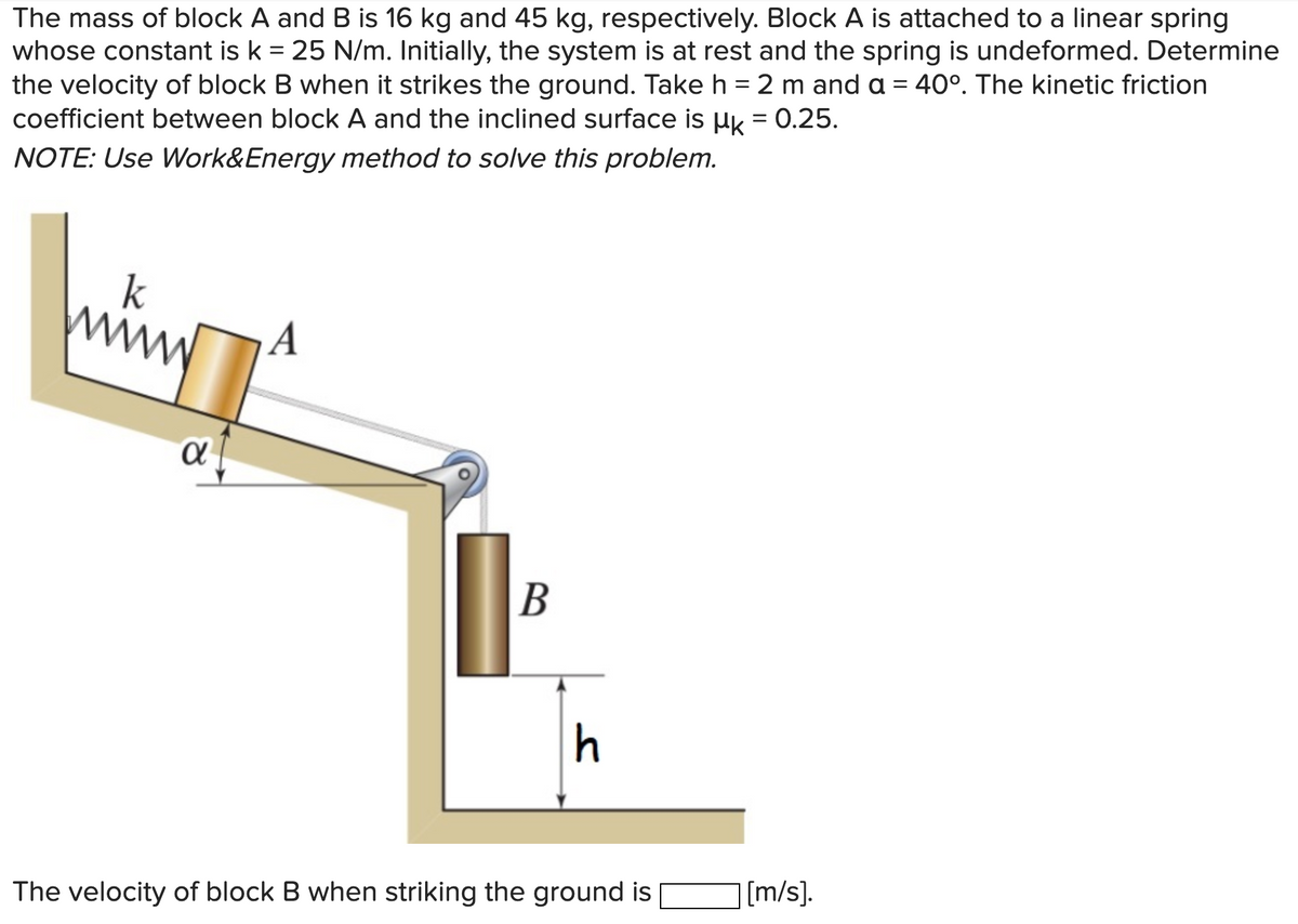 The mass of block A and B is 16 kg and 45 kg, respectively. Block A is attached to a linear spring
whose constant is k = 25 N/m. Initially, the system is at rest and the spring is undeformed. Determine
the velocity of block B when it strikes the ground. Take h = 2 m and a = 40°. The kinetic friction
coefficient between block A and the inclined surface is uk = 0.25.
NOTE: Use Work&Energy method to solve this problem.
k
A
В
h
The velocity of block B when striking the ground is
|[m/s].
