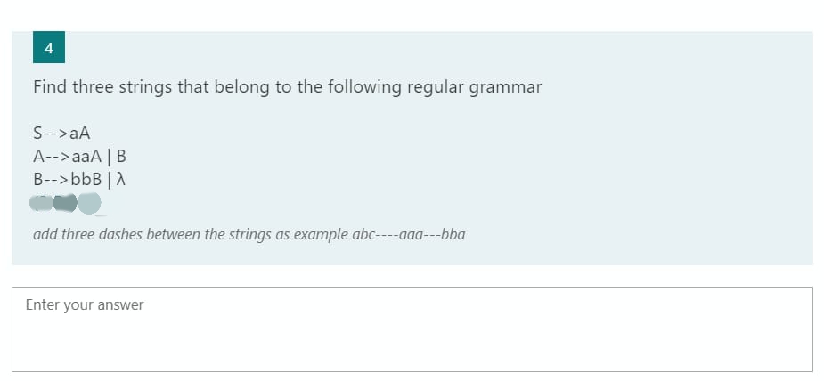 4
Find three strings that belong to the following regular grammar
S-->aA
A-->aaA | B
B--> bbB | A
add three dashes between the strings as example abc----aaa---bba
Enter your answer