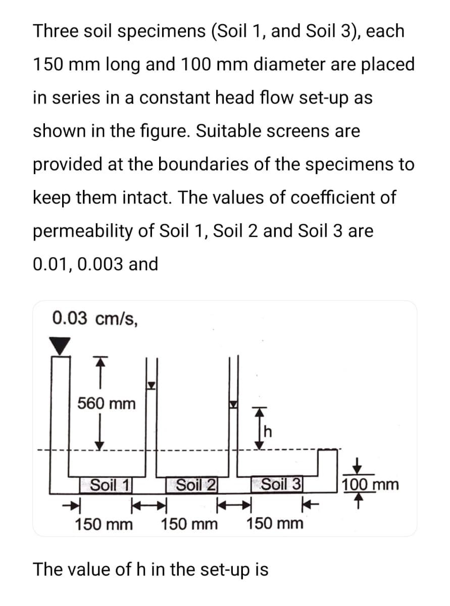 Three soil specimens (Soil 1, and Soil 3), each
150 mm long and 100 mm diameter are placed
in series in a constant head flow set-up as
shown in the figure. Suitable screens are
provided at the boundaries of the specimens to
keep them intact. The values of coefficient of
permeability of Soil 1, Soil 2 and Soil 3 are
0.01, 0.003 and
0.03 cm/s,
560 mm
Soil 1
Soil 2
Soil 3
100 mm
150 mm
150 mm
150 mm
The value of h in the set-up is
