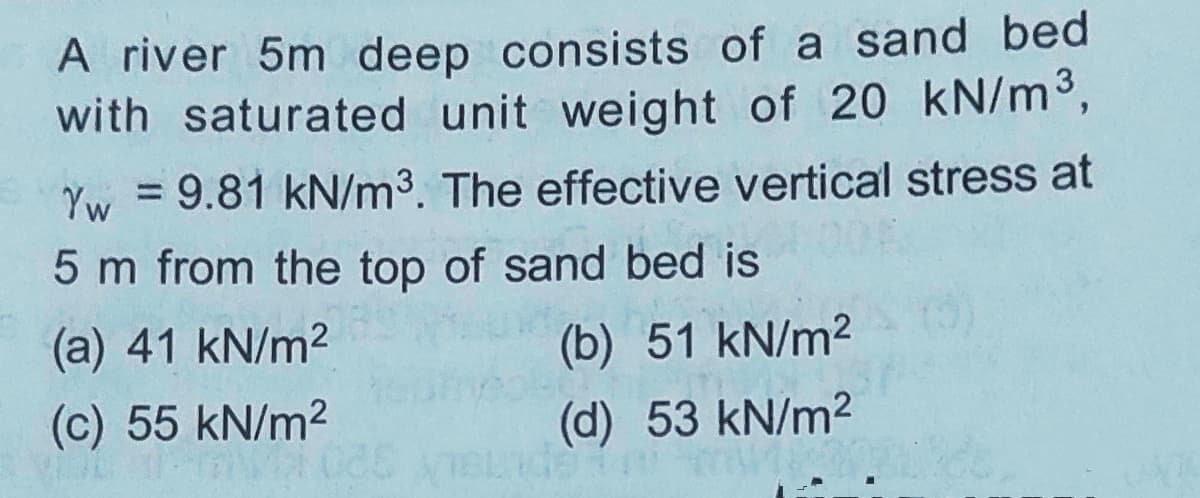 A river 5m deep consists of a sand bed
with saturated unit weight of 20 kN/m³,
Yw = 9.81 kN/m³. The effective vertical stress at
5 m from the top of sand bed is
(a) 41 kN/m2
(b) 51 kN/m2
(c) 55 kN/m2
(d) 53 kN/m2

