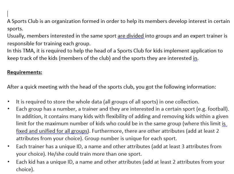 A Sports Club is an organization formed in order to help its members develop interest in certain
sports.
Usually, members interested in the same sport are divided into groups and an expert trainer is
responsible for training each group.
In this TMA, it is required to help the head of a Sports Club for kids implement application to
keep track of the kids (members of the club) and the sports they are interested in.
Requirements:
After a quick meeting with the head of the sports club, you got the following information:
• It is required to store the whole data (all groups of all sports) in one collection.
Each group has a number, a trainer and they are interested in a certain sport (e.g. football).
In addition, it contains many kids with flexibility of adding and removing kids within a given
limit for the maximum number of kids who could be in the same group (where this limit is.
fixed and unified for all groups). Furthermore, there are other attributes (add at least 2
attributes from your choice). Group number is unique for each sport.
Each trainer has a unique ID, a name and other attributes (add at least 3 attributes from
your choice). He/she could train more than one sport.
Each kid has a unique ID, a name and other attributes (add at least 2 attributes from your
choice).
