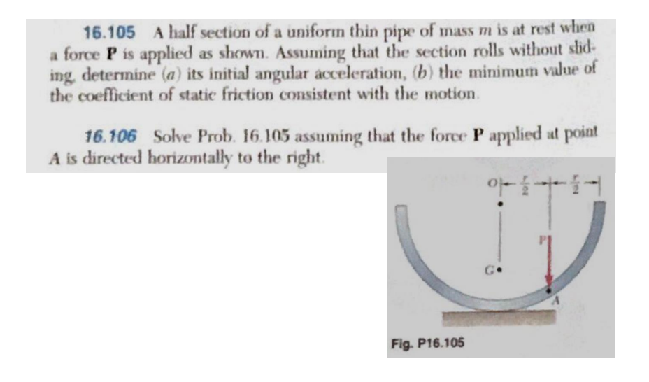 16.105 A half section of a uniform thin pipe of mass m is at rest when
a force P is applied as shown. Assuming that the section rolls without slid-
ing, determine (a) its initial angular acceleration, (b) the minimum value of
the coefficient of static friction consistent with the motion.
Solve Prob. 16.105 assuming that the force P applied at point
아들아들어
16.106
A is directed horizontally to the right.
Fig. P16.105
Go
A