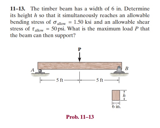 11-13. The timber beam has a width of 6 in. Determine
its height h so that it simultaneously reaches an allowable
bending stress of allow = 1.50 ksi and an allowable shear
stress of Tallow = 50 psi. What is the maximum load P that
the beam can then support?
5 ft-
P
Prob. 11-13
- 5 ft
6 in.
B