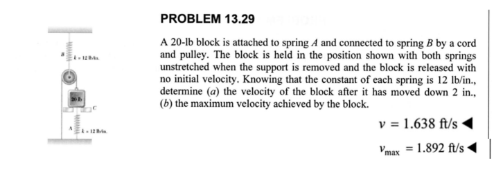 4-12
PROBLEM 13.29
A 20-lb block is attached to spring A and connected to spring B by a cord
and pulley. The block is held in the position shown with both springs
unstretched when the support is removed and the block is released with
no initial velocity. Knowing that the constant of each spring is 12 lb/in.,
determine (a) the velocity of the block after it has moved down 2 in.,
(b) the maximum velocity achieved by the block.
v = 1.638 ft/s
Vmax = 1.892 ft/s