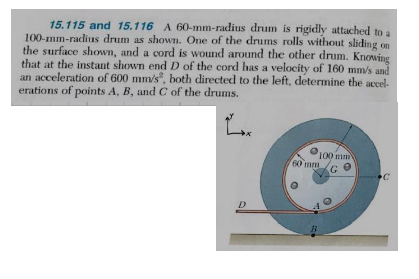 15.115 and 15.116 A 60-mm-radius drum is rigidly attached to a
100-mm-radius drum as shown. One of the drums rolls without sliding on
the surface shown, and a cord is wound around the other drum. Knowing
that at the instant shown end D of the cord has a velocity of 160 mm/s and
an acceleration of 600 mm/s², both directed to the left, determine the accel-
erations of points A, B, and C of the drums.
a
D
100 mm
G
60 mm
40
B
C