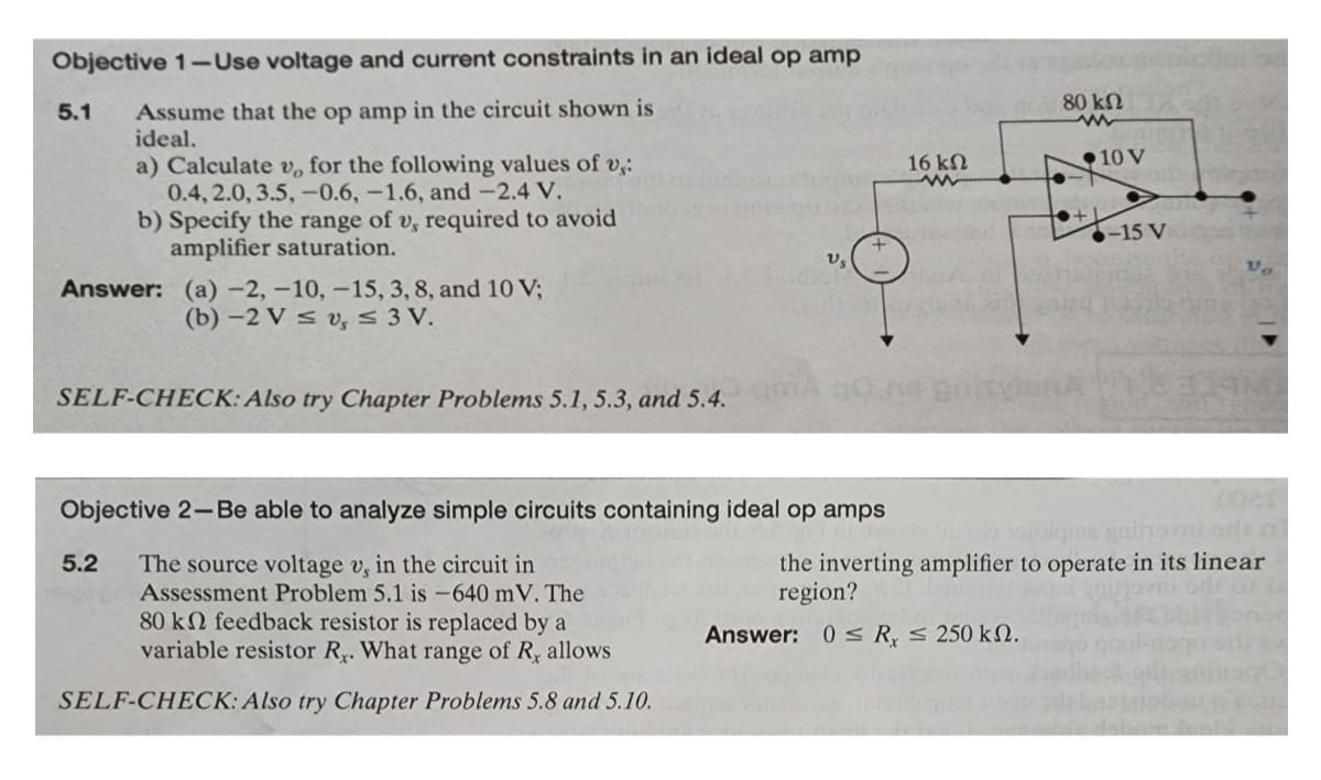 Objective 1-Use voltage and current constraints in an ideal op amp
5.1 Assume that the op amp in the circuit shown is
ideal.
a) Calculate v, for the following values of v,:
0.4, 2.0, 3.5, -0.6, -1.6, and -2.4 V.
b) Specify the range of v, required to avoid
amplifier saturation.
Answer: (a) -2, -10, -15, 3, 8, and 10 V;
(b)-2 V≤ v, ≤ 3 V.
SELF-CHECK: Also try Chapter Problems 5.1, 5.3, and 5.4.
Objective 2-Be able to analyze simple circuits containing ideal op amps
5.2 The source voltage v, in the circuit in
V₂
Assessment Problem 5.1 is -640 mV. The
80 kn feedback resistor is replaced by a
variable resistor R₂. What range of R, allows
SELF-CHECK: Also try Chapter Problems 5.8 and 5.10.
16 ΚΩ
www
80 ΚΩ
www
Answer: 0 R, ≤ 250 kn.
+●+
10 V
adrenica
-15 V
Lowotle lives witilqms gathovni oris ni
the inverting amplifier to operate in its linear
region?