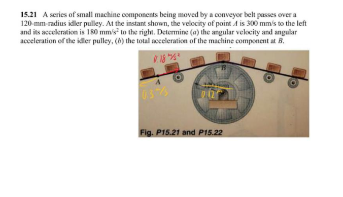 15.21 A series of small machine components being moved by a conveyor belt passes over a
120-mm-radius idler pulley. At the instant shown, the velocity of point A is 300 mm/s to the left
and its acceleration is 180 mm/s² to the right. Determine (a) the angular velocity and angular
acceleration of the idler pulley, (b) the total acceleration of the machine component at B.
0.18/1/²
03/
012
Fig. P15.21 and P15.22