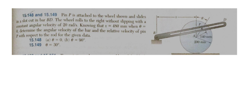 15.148 and 15.149 Pin P is attached to the wheel shown and slides
in a slot cut in bar BD. The wheel rolls to the right without slipping with a
constant angular velocity of 20 rad/s. Knowing that x = 480 mm when 0 =
0, determine the angular velocity of the bar and the relative velocity of pin
P with respect to the rod for the given data.
15.148 (a) 0 = 0, (b) @ = 90°.
15.149
= 30°.
B
A140 mm
200 mm
D