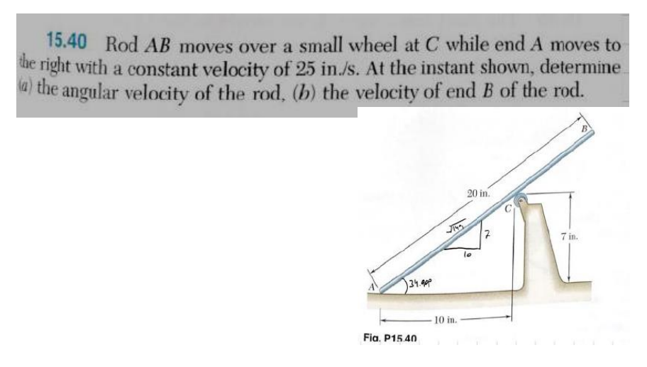15.40 Rod AB moves over a small wheel at C while end A moves to
the right with a constant velocity of 25 in./s. At the instant shown, determine
(a) the angular velocity of the rod, (b) the velocity of end B of the rod.
134.90⁰
Fia. P15.40
10 in.
20 in.
10
N
7 in.