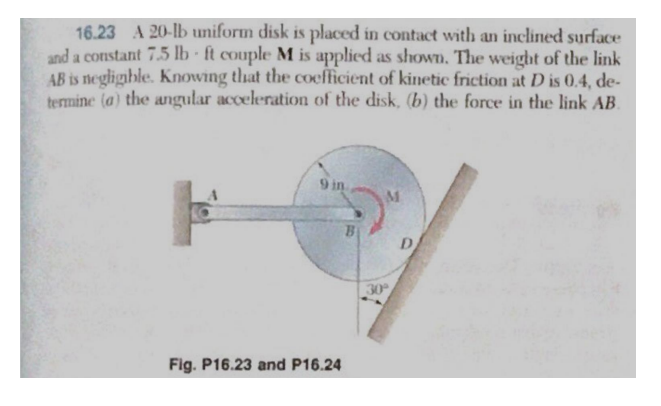 .
16.23 A 20-lb uniform disk is placed in contact with an inclined surface
and a constant 7.5 lb ft couple M is applied as shown. The weight of the link
AB is negligible. Knowing that the coefficient of kinetic friction at D is 0.4, de-
termine (a) the angular acceleration of the disk, (b) the force in the link AB.
9 in
Fig. P16.23 and P16.24
D