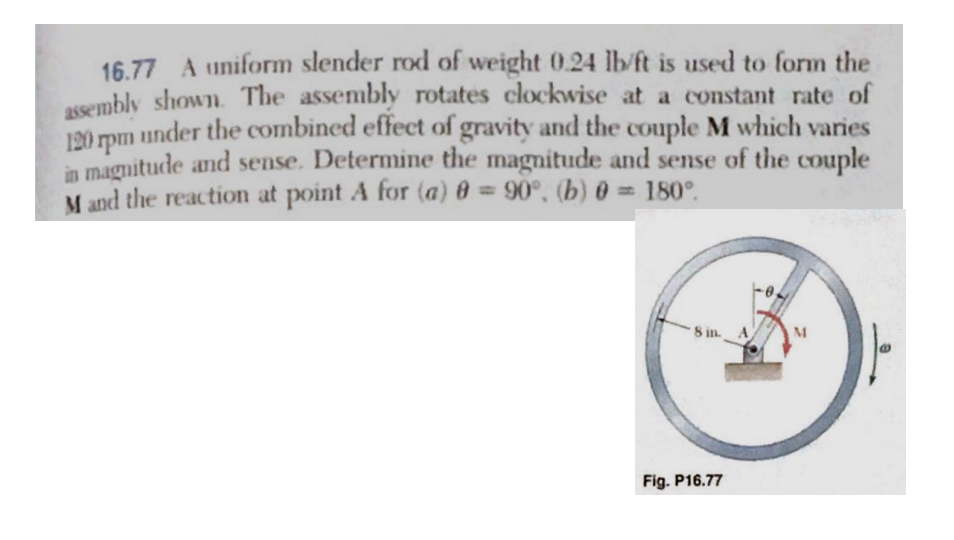 16.77 A uniform slender rod of weight 0.24 lb/ft is used to form the
assembly shown. The assembly rotates clockwise at a constant rate of
under the combined effect of gravity and the couple M which varies
in magnitude and sense. Determine the magnitude and sense of the couple
M and the reaction at point A for (a) 0 = 90°, (b) 0 = 180°.
120 rpm
8 in A
Fig. P16.77
M