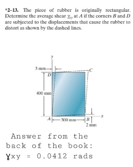 *2-13. The piece of rubber is originally rectangular.
Determine the average shear %y at A if the corners B and D
are subjected to the displacements that cause the rubber to
distort as shown by the dashed lines.
3 mm-
D
400 mm
A-300 mm-
B
2 mm
Answer from the
back of the book:
Yxy
= 0.0412 rads
X